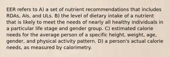 EER refers to A) a set of nutrient recommendations that includes RDAs, AIs, and ULs. B) the level of dietary intake of a nutrient that is likely to meet the needs of nearly all healthy individuals in a particular life stage and gender group. C) estimated calorie needs for the average person of a specific height, weight, age, gender, and physical activity pattern. D) a person's actual calorie needs, as measured by calorimetry.