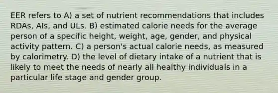 EER refers to A) a set of nutrient recommendations that includes RDAs, AIs, and ULs. B) estimated calorie needs for the average person of a specific height, weight, age, gender, and physical activity pattern. C) a person's actual calorie needs, as measured by calorimetry. D) the level of dietary intake of a nutrient that is likely to meet the needs of nearly all healthy individuals in a particular life stage and gender group.