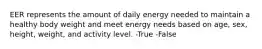 EER represents the amount of daily energy needed to maintain a healthy body weight and meet energy needs based on age, sex, height, weight, and activity level. -True -False