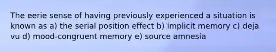 The eerie sense of having previously experienced a situation is known as a) the serial position effect b) implicit memory c) deja vu d) mood-congruent memory e) source amnesia