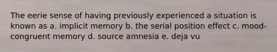 The eerie sense of having previously experienced a situation is known as a. implicit memory b. the serial position effect c. mood-congruent memory d. source amnesia e. deja vu