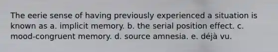 The eerie sense of having previously experienced a situation is known as a. implicit memory. b. the serial position effect. c. mood-congruent memory. d. source amnesia. e. déjà vu.