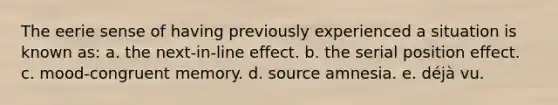 The eerie sense of having previously experienced a situation is known as: a. the next-in-line effect. b. the <a href='https://www.questionai.com/knowledge/kfrDIzhDBH-serial-position-effect' class='anchor-knowledge'>serial position effect</a>. c. mood-congruent memory. d. source amnesia. e. déjà vu.