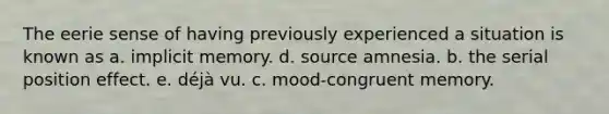 The eerie sense of having previously experienced a situation is known as a. implicit memory. d. source amnesia. b. the serial position effect. e. déjà vu. c. mood-congruent memory.