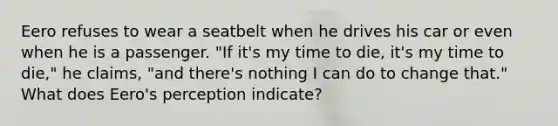 Eero refuses to wear a seatbelt when he drives his car or even when he is a passenger. "If it's my time to die, it's my time to die," he claims, "and there's nothing I can do to change that." What does Eero's perception indicate?