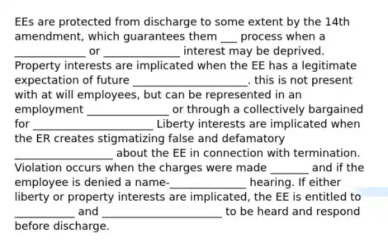 EEs are protected from discharge to some extent by the 14th amendment, which guarantees them ___ process when a _____________ or ______________ interest may be deprived. Property interests are implicated when the EE has a legitimate expectation of future _____________________. this is not present with at will employees, but can be represented in an employment _______________ or through a collectively bargained for ______________________ Liberty interests are implicated when the ER creates stigmatizing false and defamatory __________________ about the EE in connection with termination. Violation occurs when the charges were made _______ and if the employee is denied a name-______________ hearing. If either liberty or property interests are implicated, the EE is entitled to ___________ and ______________________ to be heard and respond before discharge.