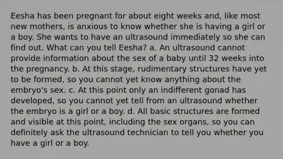 Eesha has been pregnant for about eight weeks and, like most new mothers, is anxious to know whether she is having a girl or a boy. She wants to have an ultrasound immediately so she can find out. What can you tell Eesha? a. An ultrasound cannot provide information about the sex of a baby until 32 weeks into the pregnancy. b. At this stage, rudimentary structures have yet to be formed, so you cannot yet know anything about the embryo's sex. c. At this point only an indifferent gonad has developed, so you cannot yet tell from an ultrasound whether the embryo is a girl or a boy. d. All basic structures are formed and visible at this point, including the sex organs, so you can definitely ask the ultrasound technician to tell you whether you have a girl or a boy.