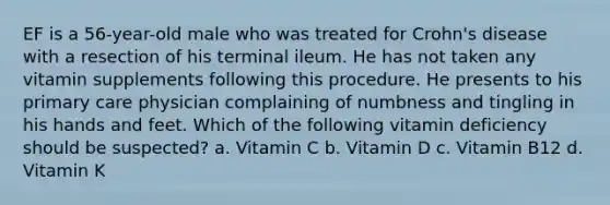 EF is a 56-year-old male who was treated for Crohn's disease with a resection of his terminal ileum. He has not taken any vitamin supplements following this procedure. He presents to his primary care physician complaining of numbness and tingling in his hands and feet. Which of the following vitamin deficiency should be suspected? a. Vitamin C b. Vitamin D c. Vitamin B12 d. Vitamin K