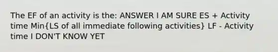 The EF of an activity is the: ANSWER I AM SURE ES + Activity time Min(LS of all immediate following activities) LF - Activity time I DON'T KNOW YET