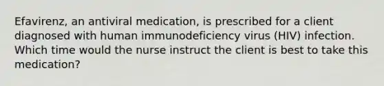 Efavirenz, an antiviral medication, is prescribed for a client diagnosed with human immunodeficiency virus (HIV) infection. Which time would the nurse instruct the client is best to take this medication?