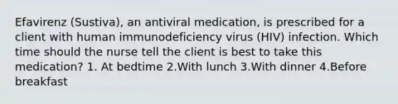 Efavirenz (Sustiva), an antiviral medication, is prescribed for a client with human immunodeficiency virus (HIV) infection. Which time should the nurse tell the client is best to take this medication? 1. At bedtime 2.With lunch 3.With dinner 4.Before breakfast