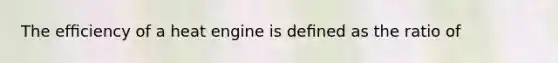 The efﬁciency of a heat engine is deﬁned as the ratio of