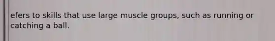 efers to skills that use large muscle groups, such as running or catching a ball.