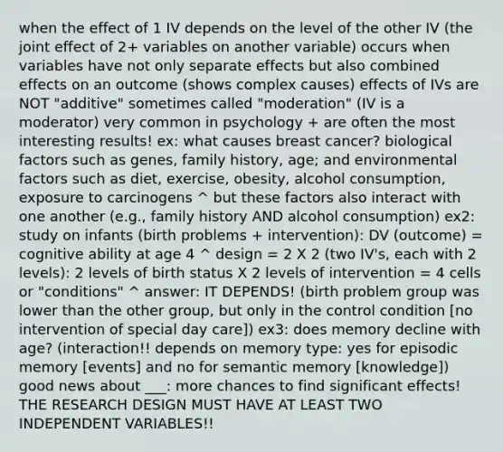 when the effect of 1 IV depends on the level of the other IV (the joint effect of 2+ variables on another variable) occurs when variables have not only separate effects but also combined effects on an outcome (shows complex causes) effects of IVs are NOT "additive" sometimes called "moderation" (IV is a moderator) very common in psychology + are often the most interesting results! ex: what causes breast cancer? biological factors such as genes, family history, age; and environmental factors such as diet, exercise, obesity, alcohol consumption, exposure to carcinogens ^ but these factors also interact with one another (e.g., family history AND alcohol consumption) ex2: study on infants (birth problems + intervention): DV (outcome) = cognitive ability at age 4 ^ design = 2 X 2 (two IV's, each with 2 levels): 2 levels of birth status X 2 levels of intervention = 4 cells or "conditions" ^ answer: IT DEPENDS! (birth problem group was lower than the other group, but only in the control condition [no intervention of special day care]) ex3: does memory decline with age? (interaction!! depends on memory type: yes for episodic memory [events] and no for semantic memory [knowledge]) good news about ___: more chances to find significant effects! THE RESEARCH DESIGN MUST HAVE AT LEAST TWO INDEPENDENT VARIABLES!!