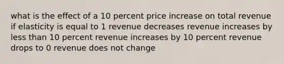 what is the effect of a 10 percent price increase on total revenue if elasticity is equal to 1 revenue decreases revenue increases by less than 10 percent revenue increases by 10 percent revenue drops to 0 revenue does not change