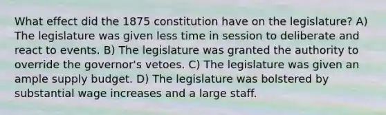 What effect did the 1875 constitution have on the legislature? A) The legislature was given less time in session to deliberate and react to events. B) The legislature was granted the authority to override the governor's vetoes. C) The legislature was given an ample supply budget. D) The legislature was bolstered by substantial wage increases and a large staff.