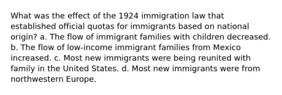 What was the effect of the 1924 immigration law that established official quotas for immigrants based on national origin? a. The flow of immigrant families with children decreased. b. The flow of low-income immigrant families from Mexico increased. c. Most new immigrants were being reunited with family in the United States. d. Most new immigrants were from northwestern Europe.