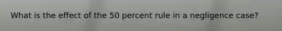 What is the effect of the 50 percent rule in a negligence case?