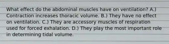 What effect do the abdominal muscles have on ventilation? A.) Contraction increases thoracic volume. B.) They have no effect on ventilation. C.) They are accessory muscles of respiration used for forced exhalation. D.) They play the most important role in determining tidal volume.