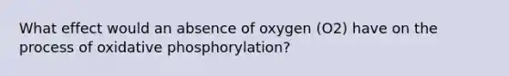 What effect would an absence of oxygen (O2) have on the process of oxidative phosphorylation?