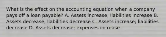 What is the effect on the accounting equation when a company pays off a loan payable? A. Assets increase; liabilities increase B. Assets decrease; liabilities decrease C. Assets increase; liabilities decrease D. Assets decrease; expenses increase