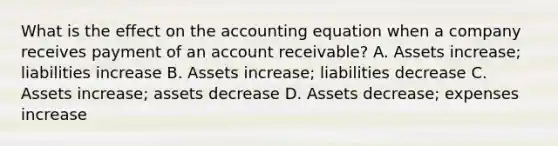 What is the effect on the accounting equation when a company receives payment of an account receivable? A. Assets increase; liabilities increase B. Assets increase; liabilities decrease C. Assets increase; assets decrease D. Assets decrease; expenses increase