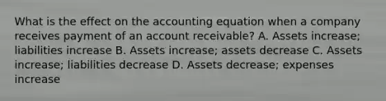 What is the effect on <a href='https://www.questionai.com/knowledge/k7UJ6J5ODQ-the-accounting-equation' class='anchor-knowledge'>the accounting equation</a> when a company receives payment of an account receivable? A. Assets increase; liabilities increase B. Assets increase; assets decrease C. Assets increase; liabilities decrease D. Assets decrease; expenses increase