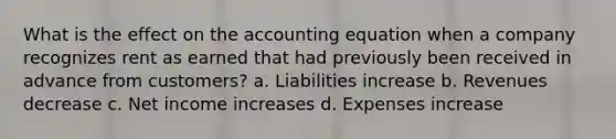 What is the effect on the accounting equation when a company recognizes rent as earned that had previously been received in advance from customers? a. Liabilities increase b. Revenues decrease c. Net income increases d. Expenses increase