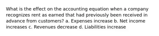 What is the effect on the accounting equation when a company recognizes rent as earned that had previously been received in advance from customers? a. Expenses increase b. Net income increases c. Revenues decrease d. Liabilities increase