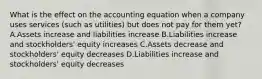 What is the effect on the accounting equation when a company uses services (such as utilities) but does not pay for them yet? A.Assets increase and liabilities increase B.Liabilities increase and stockholders' equity increases C.Assets decrease and stockholders' equity decreases D.Liabilities increase and stockholders' equity decreases