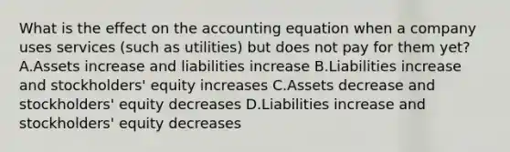 What is the effect on <a href='https://www.questionai.com/knowledge/k7UJ6J5ODQ-the-accounting-equation' class='anchor-knowledge'>the accounting equation</a> when a company uses services (such as utilities) but does not pay for them yet? A.Assets increase and liabilities increase B.Liabilities increase and stockholders' equity increases C.Assets decrease and stockholders' equity decreases D.Liabilities increase and stockholders' equity decreases