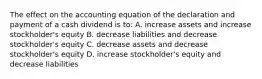 The effect on the accounting equation of the declaration and payment of a cash dividend is to: A. increase assets and increase stockholder's equity B. decrease liabilities and decrease stockholder's equity C. decrease assets and decrease stockholder's equity D. increase stockholder's equity and decrease liabilities