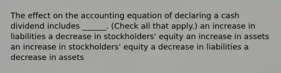 The effect on the accounting equation of declaring a cash dividend includes ______. (Check all that apply.) an increase in liabilities a decrease in stockholders' equity an increase in assets an increase in stockholders' equity a decrease in liabilities a decrease in assets