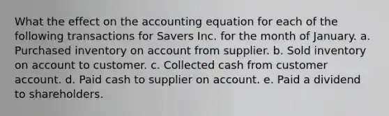 What the effect on the accounting equation for each of the following transactions for Savers Inc. for the month of January. a. Purchased inventory on account from supplier. b. Sold inventory on account to customer. c. Collected cash from customer account. d. Paid cash to supplier on account. e. Paid a dividend to shareholders.