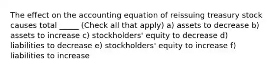 The effect on the accounting equation of reissuing treasury stock causes total _____ (Check all that apply) a) assets to decrease b) assets to increase c) stockholders' equity to decrease d) liabilities to decrease e) stockholders' equity to increase f) liabilities to increase