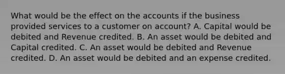 What would be the effect on the accounts if the business provided services to a customer on​ account? A. Capital would be debited and Revenue credited. B. An asset would be debited and Capital credited. C. An asset would be debited and Revenue credited. D. An asset would be debited and an expense credited.