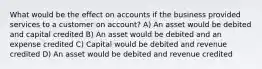 What would be the effect on accounts if the business provided services to a customer on account? A) An asset would be debited and capital credited B) An asset would be debited and an expense credited C) Capital would be debited and revenue credited D) An asset would be debited and revenue credited