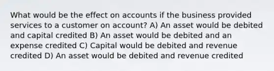 What would be the effect on accounts if the business provided services to a customer on account? A) An asset would be debited and capital credited B) An asset would be debited and an expense credited C) Capital would be debited and revenue credited D) An asset would be debited and revenue credited