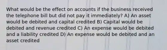 What would be the effect on accounts if the business received the telephone bill but did not pay it immediately? A) An asset would be debited and capital credited B) Capital would be debited and revenue credited C) An expense would be debited and a liability credited D) An expense would be debited and an asset credited