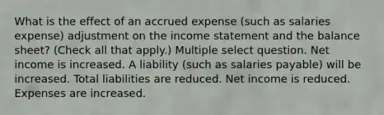 What is the effect of an accrued expense (such as salaries expense) adjustment on the income statement and the balance sheet? (Check all that apply.) Multiple select question. Net income is increased. A liability (such as salaries payable) will be increased. Total liabilities are reduced. Net income is reduced. Expenses are increased.