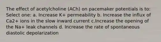 The effect of acetylcholine (ACh) on pacemaker potentials is to: Select one: a. Increase K+ permeability b. Increase the influx of Ca2+ ions in the slow inward current c.Increase the opening of the Na+ leak channels d. Increase the rate of spontaneous diastolic depolarization