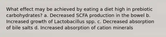 What effect may be achieved by eating a diet high in prebiotic carbohydrates? a. Decreased SCFA production in the bowel b. Increased growth of Lactobacillus spp. c. Decreased absorption of bile salts d. Increased absorption of cation minerals