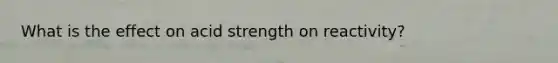 What is the effect on acid strength on reactivity?