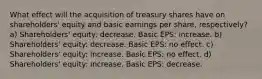 What effect will the acquisition of treasury shares have on shareholders' equity and basic earnings per share, respectively? a) Shareholders' equity: decrease. Basic EPS: increase. b) Shareholders' equity: decrease. Basic EPS: no effect. c) Shareholders' equity: increase. Basic EPS: no effect. d) Shareholders' equity: increase. Basic EPS: decrease.