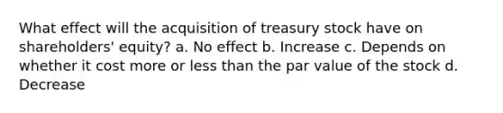 What effect will the acquisition of treasury stock have on shareholders' equity? a. No effect b. Increase c. Depends on whether it cost more or less than the par value of the stock d. Decrease