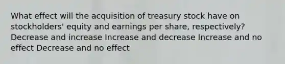 What effect will the acquisition of treasury stock have on stockholders' equity and earnings per share, respectively? Decrease and increase Increase and decrease Increase and no effect Decrease and no effect