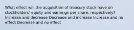 What effect will the acquisition of treasury stock have on stockholders' equity and earnings per share, respectively? Increase and decrease Decrease and increase Increase and no effect Decrease and no effect