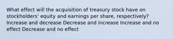 What effect will the acquisition of treasury stock have on stockholders' equity and earnings per share, respectively? Increase and decrease Decrease and increase Increase and no effect Decrease and no effect