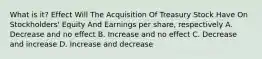 What is it? Effect Will The Acquisition Of Treasury Stock Have On Stockholders' Equity And Earnings per share, respectively A. Decrease and no effect B. Increase and no effect C. Decrease and increase D. Increase and decrease