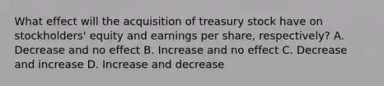 What effect will the acquisition of treasury stock have on stockholders' equity and earnings per share, respectively? A. Decrease and no effect B. Increase and no effect C. Decrease and increase D. Increase and decrease